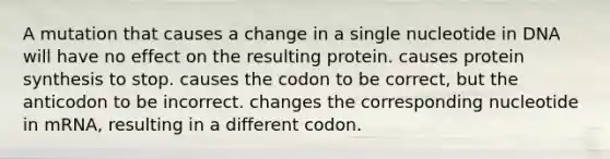 A mutation that causes a change in a single nucleotide in DNA will have no effect on the resulting protein. causes protein synthesis to stop. causes the codon to be correct, but the anticodon to be incorrect. changes the corresponding nucleotide in mRNA, resulting in a different codon.