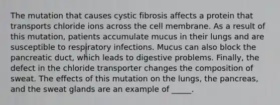 The mutation that causes cystic fibrosis affects a protein that transports chloride ions across the cell membrane. As a result of this mutation, patients accumulate mucus in their lungs and are susceptible to respiratory infections. Mucus can also block the pancreatic duct, which leads to digestive problems. Finally, the defect in the chloride transporter changes the composition of sweat. The effects of this mutation on the lungs, the pancreas, and the sweat glands are an example of _____.