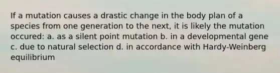 If a mutation causes a drastic change in the body plan of a species from one generation to the next, it is likely the mutation occured: a. as a silent point mutation b. in a developmental gene c. due to natural selection d. in accordance with Hardy-Weinberg equilibrium