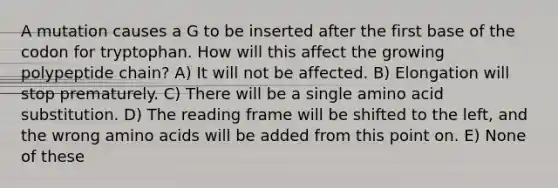 A mutation causes a G to be inserted after the first base of the codon for tryptophan. How will this affect the growing polypeptide chain? A) It will not be affected. B) Elongation will stop prematurely. C) There will be a single amino acid substitution. D) The reading frame will be shifted to the left, and the wrong amino acids will be added from this point on. E) None of these