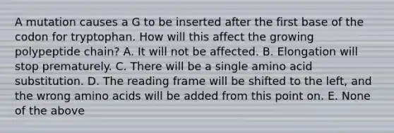 A mutation causes a G to be inserted after the first base of the codon for tryptophan. How will this affect the growing polypeptide chain? A. It will not be affected. B. Elongation will stop prematurely. C. There will be a single amino acid substitution. D. The reading frame will be shifted to the left, and the wrong amino acids will be added from this point on. E. None of the above
