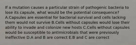 If a mutation causes a particular strain of pathogenic bacteria to lose its capsule, what would be the potential consequence? A.Capsules are essential for bacterial survival and cells lacking them would not survive B.Cells without capsules would lose their ability to invade and colonize new hosts C.Cells without capsules would be susceptible to antimicrobials that were previously ineffective D.A and B are correct E.B and C are correct