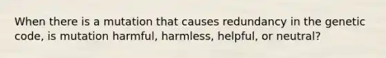 When there is a mutation that causes redundancy in the genetic code, is mutation harmful, harmless, helpful, or neutral?