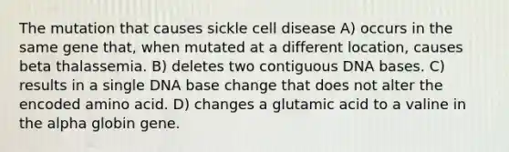 The mutation that causes sickle cell disease A) occurs in the same gene that, when mutated at a different location, causes beta thalassemia. B) deletes two contiguous DNA bases. C) results in a single DNA base change that does not alter the encoded amino acid. D) changes a glutamic acid to a valine in the alpha globin gene.