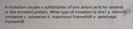 A mutation causes a substitution of one amino acid for another in the encoded protein. What type of mutation is this? a. silent b. nonsense c. missense d. insertional frameshift e. deletional frameshift