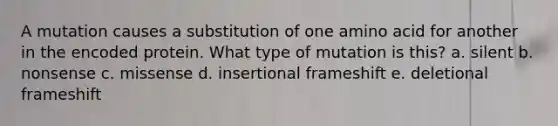 A mutation causes a substitution of one amino acid for another in the encoded protein. What type of mutation is this? a. silent b. nonsense c. missense d. insertional frameshift e. deletional frameshift