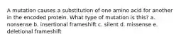 A mutation causes a substitution of one amino acid for another in the encoded protein. What type of mutation is this? a. nonsense b. insertional frameshift c. silent d. missense e. deletional frameshift