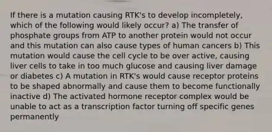 If there is a mutation causing RTK's to develop incompletely, which of the following would likely occur? a) The transfer of phosphate groups from ATP to another protein would not occur and this mutation can also cause types of human cancers b) This mutation would cause the <a href='https://www.questionai.com/knowledge/keQNMM7c75-cell-cycle' class='anchor-knowledge'>cell cycle</a> to be over active, causing liver cells to take in too much glucose and causing liver damage or diabetes c) A mutation in RTK's would cause receptor proteins to be shaped abnormally and cause them to become functionally inactive d) The activated hormone receptor complex would be unable to act as a transcription factor turning off specific genes permanently