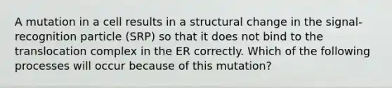 A mutation in a cell results in a structural change in the signal-recognition particle (SRP) so that it does not bind to the translocation complex in the ER correctly. Which of the following processes will occur because of this mutation?