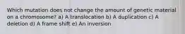 Which mutation does not change the amount of genetic material on a chromosome? a) A translocation b) A duplication c) A deletion d) A frame shift e) An inversion