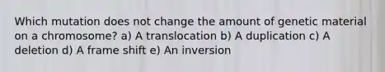 Which mutation does not change the amount of genetic material on a chromosome? a) A translocation b) A duplication c) A deletion d) A frame shift e) An inversion