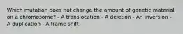 Which mutation does not change the amount of genetic material on a chromosome? - A translocation - A deletion - An inversion - A duplication - A frame shift