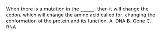 When there is a mutation in the ______, then it will change the codon, which will change the amino acid called for, changing the conformation of the protein and its function. A. DNA B. Gene C. RNA