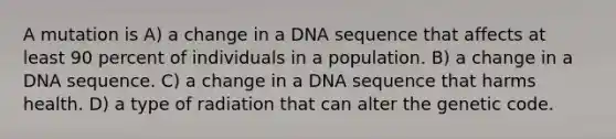 A mutation is A) a change in a DNA sequence that affects at least 90 percent of individuals in a population. B) a change in a DNA sequence. C) a change in a DNA sequence that harms health. D) a type of radiation that can alter the genetic code.