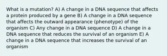 What is a mutation? A) A change in a DNA sequence that affects a protein produced by a gene B) A change in a DNA sequence that affects the outward appearance (phenotype) of the organism C) Any change in a DNA sequence D) A change in a DNA sequence that reduces the survival of an organism E) A change in a DNA sequence that increases the survival of an organism