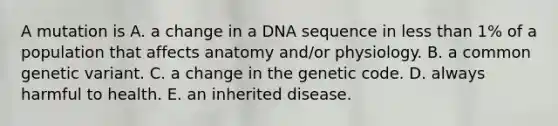 A mutation is A. a change in a DNA sequence in less than 1% of a population that affects anatomy and/or physiology. B. a common genetic variant. C. a change in the genetic code. D. always harmful to health. E. an inherited disease.