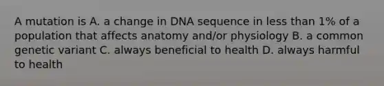 A mutation is A. a change in DNA sequence in <a href='https://www.questionai.com/knowledge/k7BtlYpAMX-less-than' class='anchor-knowledge'>less than</a> 1% of a population that affects anatomy and/or physiology B. a common genetic variant C. always beneficial to health D. always harmful to health