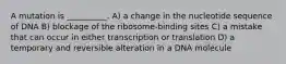 A mutation is __________. A) a change in the nucleotide sequence of DNA B) blockage of the ribosome-binding sites C) a mistake that can occur in either transcription or translation D) a temporary and reversible alteration in a DNA molecule