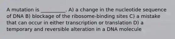 A mutation is __________. A) a change in the nucleotide sequence of DNA B) blockage of the ribosome-binding sites C) a mistake that can occur in either transcription or translation D) a temporary and reversible alteration in a DNA molecule