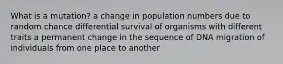 What is a mutation? a change in population numbers due to random chance differential survival of organisms with different traits a permanent change in the sequence of DNA migration of individuals from one place to another