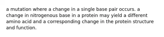 a mutation where a change in a single base pair occurs. a change in nitrogenous base in a protein may yield a different amino acid and a corresponding change in the protein structure and function.