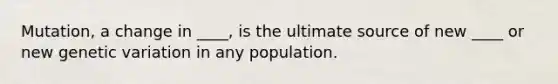 Mutation, a change in ____, is the ultimate source of new ____ or new genetic variation in any population.