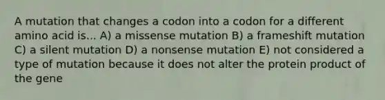 A mutation that changes a codon into a codon for a different amino acid is... A) a missense mutation B) a frameshift mutation C) a silent mutation D) a nonsense mutation E) not considered a type of mutation because it does not alter the protein product of the gene