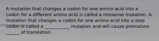 A mutation that changes a codon for one amino acid into a codon for a different amino acid is called a missense mutation. A mutation that changes a codon for one amino acid into a stop codon is called a ___________ mutation and will cause premature ______ of translation.