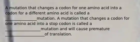 A mutation that changes a codon for one amino acid into a codon for a different amino acid is called a ________________mutation. A mutation that changes a codon for one amino acid into a stop codon is called a __________________mutation and will cause premature ____________________of translation.