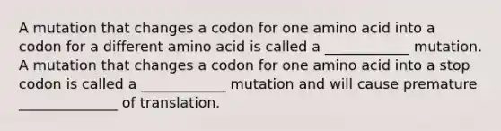 A mutation that changes a codon for one amino acid into a codon for a different amino acid is called a ____________ mutation. A mutation that changes a codon for one amino acid into a stop codon is called a ____________ mutation and will cause premature ______________ of translation.