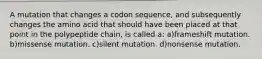 A mutation that changes a codon sequence, and subsequently changes the amino acid that should have been placed at that point in the polypeptide chain, is called a: a)frameshift mutation. b)missense mutation. c)silent mutation. d)nonsense mutation.