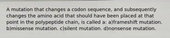 A mutation that changes a codon sequence, and subsequently changes the amino acid that should have been placed at that point in the polypeptide chain, is called a: a)frameshift mutation. b)missense mutation. c)silent mutation. d)nonsense mutation.