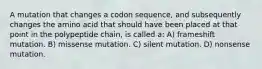 A mutation that changes a codon sequence, and subsequently changes the amino acid that should have been placed at that point in the polypeptide chain, is called a: A) frameshift mutation. B) missense mutation. C) silent mutation. D) nonsense mutation.