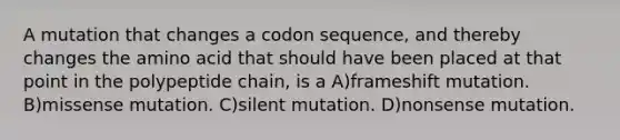 A mutation that changes a codon sequence, and thereby changes the amino acid that should have been placed at that point in the polypeptide chain, is a A)frameshift mutation. B)missense mutation. C)silent mutation. D)nonsense mutation.