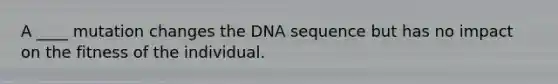 A ____ mutation changes the DNA sequence but has no impact on the fitness of the individual.