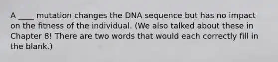 A ____ mutation changes the DNA sequence but has no impact on the fitness of the individual. (We also talked about these in Chapter 8! There are two words that would each correctly fill in the blank.)