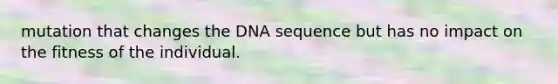 mutation that changes the DNA sequence but has no impact on the fitness of the individual.