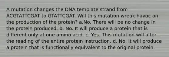 A mutation changes the DNA template strand from ACGTATTCGAT to GTATTCGAT. Will this mutation wreak havoc on the production of the protein? a.No. There will be no change in the protein produced. b. No. It will produce a protein that is different only at one amino acid. c. Yes. This mutation will alter the reading of the entire protein instruction. d. No. It will produce a protein that is functionally equivalent to the original protein.