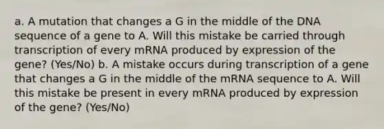 a. A mutation that changes a G in the middle of the DNA sequence of a gene to A. Will this mistake be carried through transcription of every mRNA produced by expression of the gene? (Yes/No) b. A mistake occurs during transcription of a gene that changes a G in the middle of the mRNA sequence to A. Will this mistake be present in every mRNA produced by expression of the gene? (Yes/No)