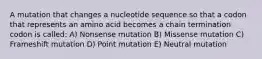 A mutation that changes a nucleotide sequence so that a codon that represents an amino acid becomes a chain termination codon is called: A) Nonsense mutation B) Missense mutation C) Frameshift mutation D) Point mutation E) Neutral mutation