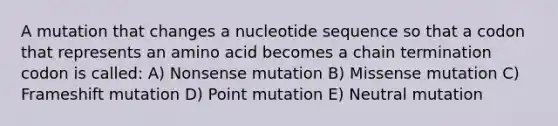 A mutation that changes a nucleotide sequence so that a codon that represents an amino acid becomes a chain termination codon is called: A) Nonsense mutation B) Missense mutation C) Frameshift mutation D) Point mutation E) Neutral mutation