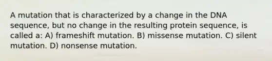 A mutation that is characterized by a change in the DNA sequence, but no change in the resulting protein sequence, is called a: A) frameshift mutation. B) missense mutation. C) silent mutation. D) nonsense mutation.