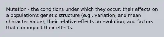 Mutation - the conditions under which they occur; their effects on a population's genetic structure (e.g., variation, and mean character value); their relative effects on evolution; and factors that can impact their effects.