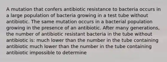 A mutation that confers antibiotic resistance to bacteria occurs in a large population of bacteria growing in a test tube without antibiotic. The same mutation occurs in a bacterial population growing in the presence of an antibiotic. After many generations, the number of antibiotic resistant bacteria in the tube without antibiotic is: much lower than the number in the tube containing antibiotic much lower than the number in the tube containing antibiotic impossible to determine