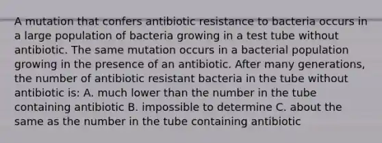 A mutation that confers antibiotic resistance to bacteria occurs in a large population of bacteria growing in a test tube without antibiotic. The same mutation occurs in a bacterial population growing in the presence of an antibiotic. After many generations, the number of antibiotic resistant bacteria in the tube without antibiotic is: A. much lower than the number in the tube containing antibiotic B. impossible to determine C. about the same as the number in the tube containing antibiotic