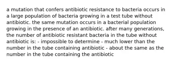 a mutation that confers antibiotic resistance to bacteria occurs in a large population of bacteria growing in a test tube without antibiotic. the same mutation occurs in a bacterial population growing in the presence of an antibiotic. after many generations, the number of antibiotic resistant bacteria in the tube without antibiotic is: - impossible to determine - much lower than the number in the tube containing antibiotic - about the same as the number in the tube containing the antibiotic