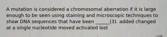 A mutation is considered a chromosomal aberration if it is large enough to be seen using staining and microscopic techniques to show DNA sequences that have been ______(3). added changed at a single nucleotide moved activated lost