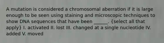 A mutation is considered a chromosomal aberration if it is large enough to be seen using staining and microscopic techniques to show DNA sequences that have been ______. (select all that apply) I. activated II. lost III. changed at a single nucleotide IV. added V. moved