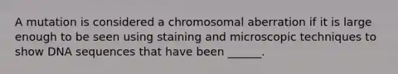 A mutation is considered a chromosomal aberration if it is large enough to be seen using staining and microscopic techniques to show DNA sequences that have been ______.