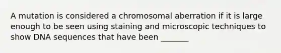 A mutation is considered a chromosomal aberration if it is large enough to be seen using staining and microscopic techniques to show DNA sequences that have been _______